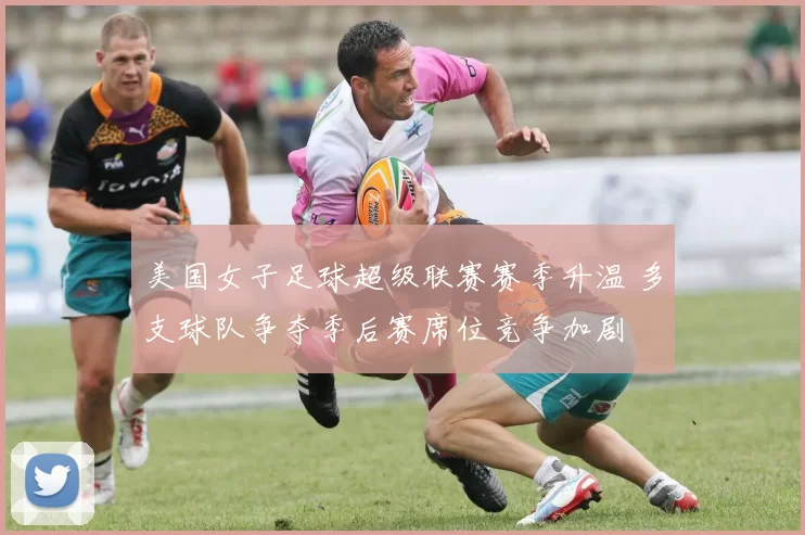 美国女子足球超级联赛赛季升温 多支球队争夺季后赛席位竞争加剧