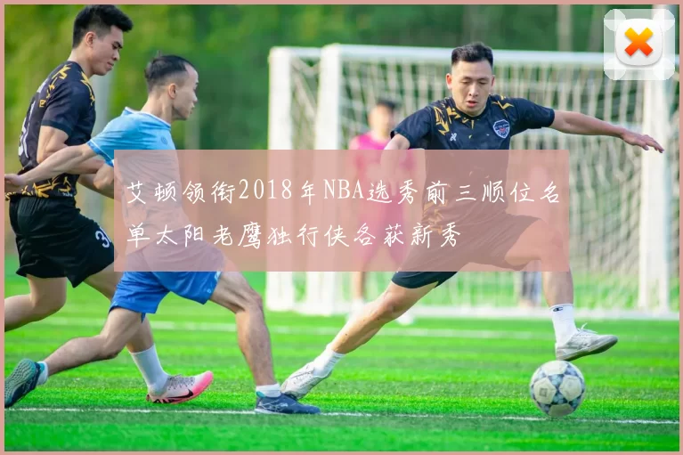 艾顿领衔2018年NBA选秀前三顺位名单太阳老鹰独行侠各获新秀