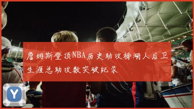 詹姆斯登顶NBA历史助攻榜湖人后卫生涯总助攻数突破纪录