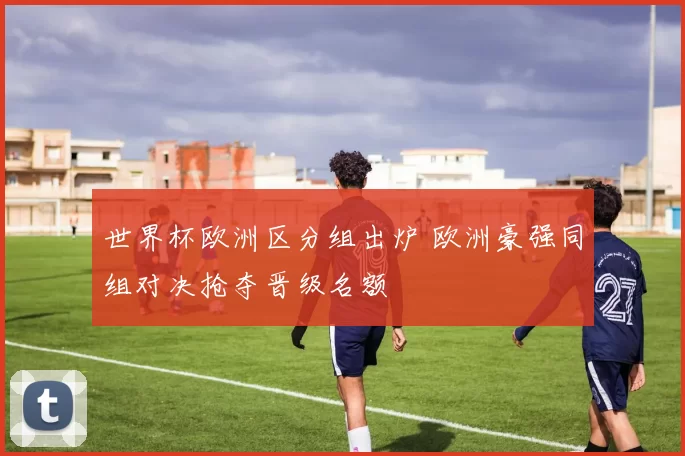 世界杯欧洲区分组出炉 欧洲豪强同组对决抢夺晋级名额