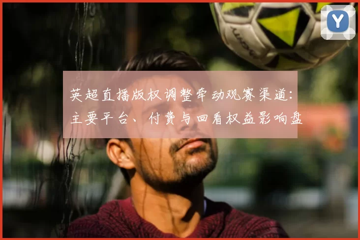 英超直播版权调整牵动观赛渠道：主要平台、付费与回看权益影响盘点