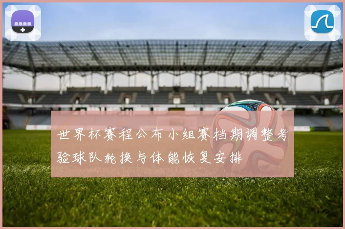 世界杯赛程公布小组赛档期调整考验球队轮换与体能恢复安排