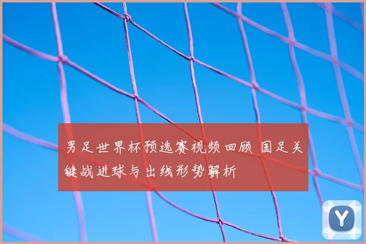 男足世界杯预选赛视频回顾 国足关键战进球与出线形势解析
