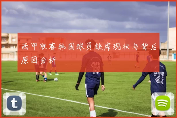西甲联赛韩国球员缺席现状与背后原因分析