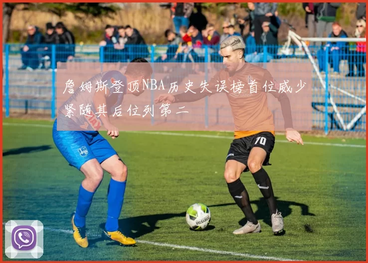 詹姆斯登顶NBA历史失误榜首位威少紧随其后位列第二