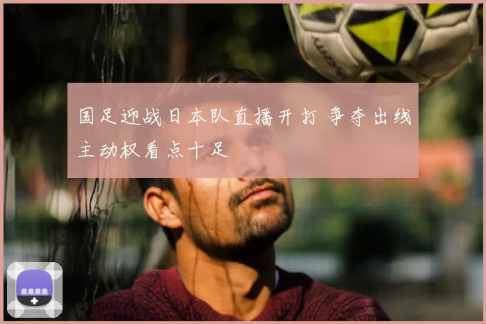 国足迎战日本队直播开打 争夺出线主动权看点十足