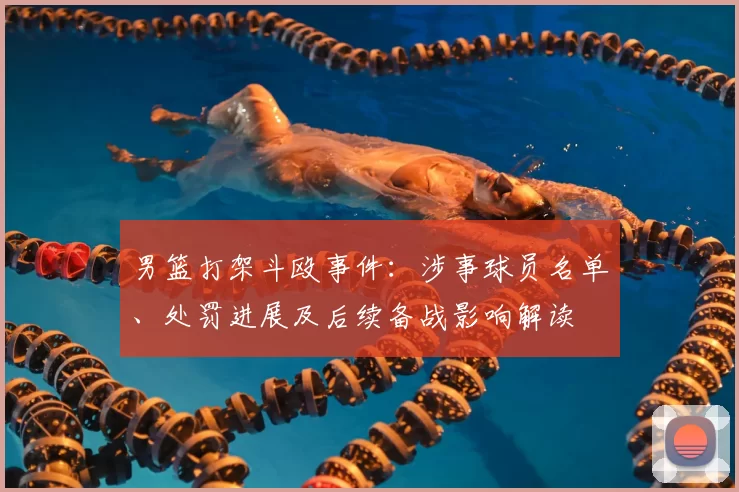男篮打架斗殴事件:涉事球员名单、处罚进展及后续备战影响解读