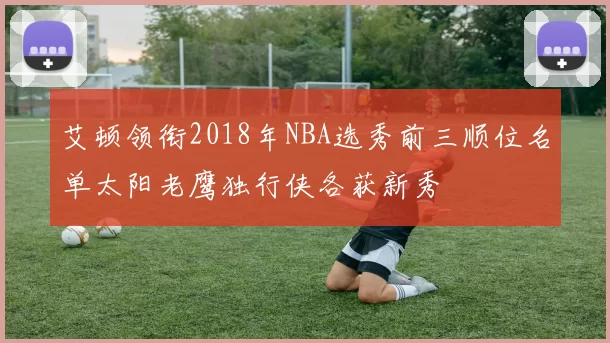 艾顿领衔2018年NBA选秀前三顺位名单太阳老鹰独行侠各获新秀