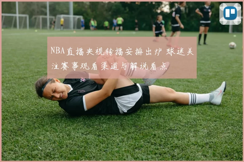 NBA直播央视转播安排出炉 球迷关注赛事观看渠道与解说看点