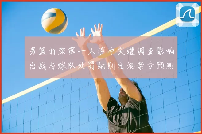 男篮打架第一人涉冲突遭调查影响出战与球队处罚细则出场禁令预测