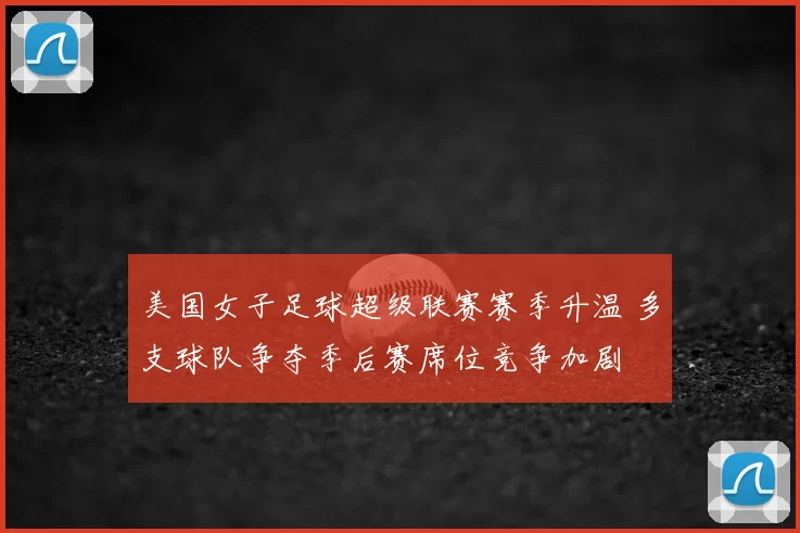美国女子足球超级联赛赛季升温 多支球队争夺季后赛席位竞争加剧