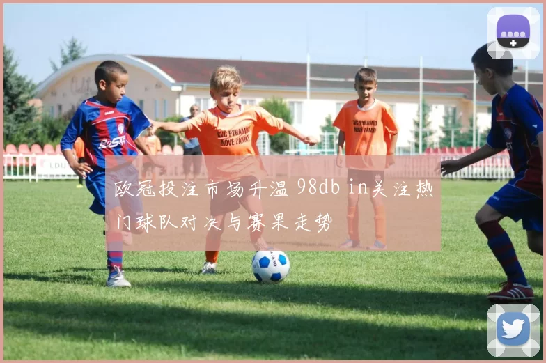欧冠投注市场升温 98db in关注热门球队对决与赛果走势