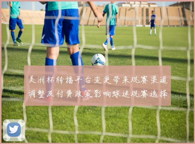 美洲杯转播平台变更带来观赛渠道调整及付费政策影响球迷观赛选择