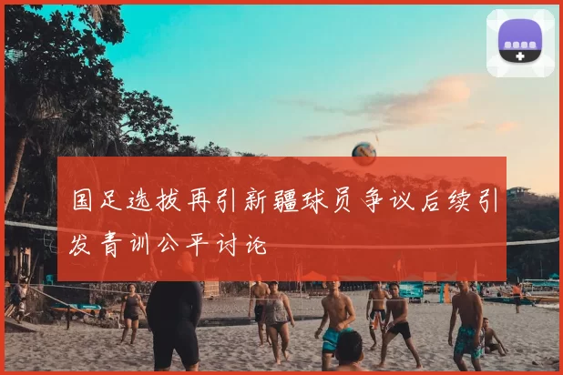 国足选拔再引新疆球员争议后续引发青训公平讨论