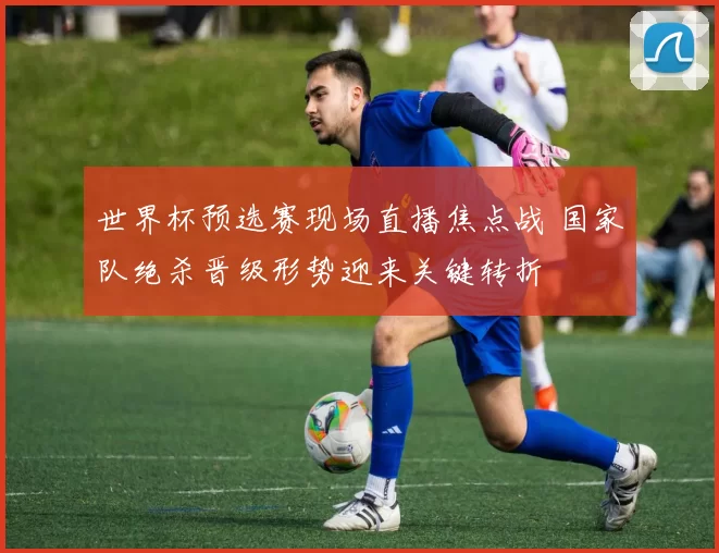 世界杯预选赛现场直播焦点战 国家队绝杀晋级形势迎来关键转折