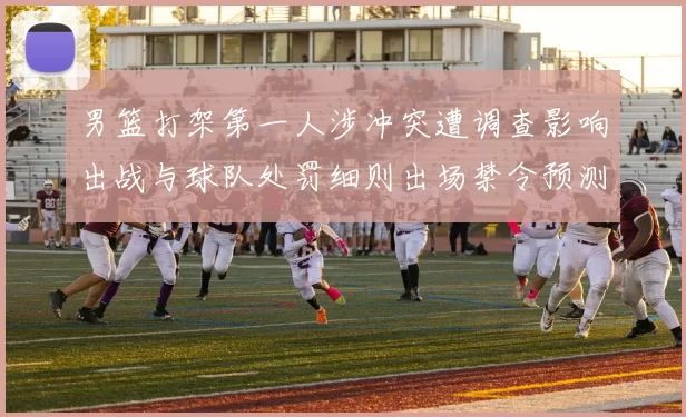 男篮打架第一人涉冲突遭调查影响出战与球队处罚细则出场禁令预测