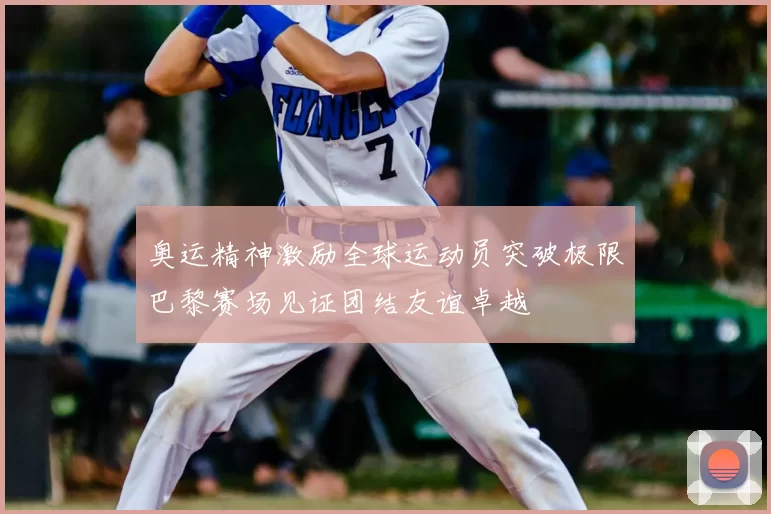 奥运精神激励全球运动员突破极限巴黎赛场见证团结友谊卓越