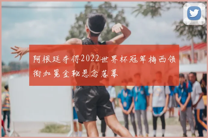 阿根廷夺得2022世界杯冠军梅西领衔加冕金靴悬念落幕