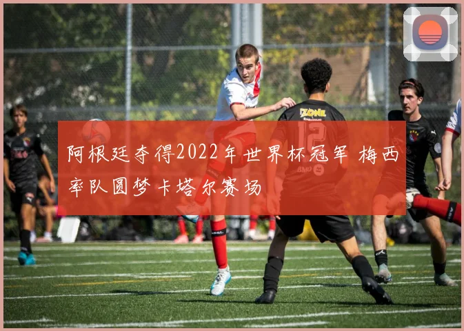 阿根廷夺得2022年世界杯冠军 梅西率队圆梦卡塔尔赛场