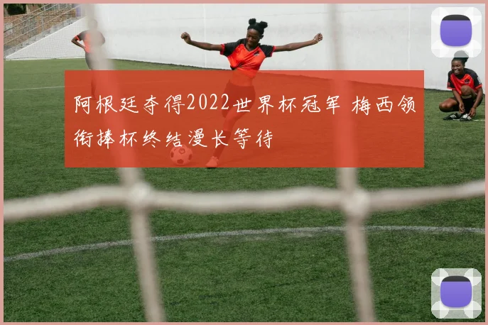 阿根廷夺得2022世界杯冠军 梅西领衔捧杯终结漫长等待