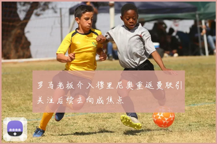 罗马老板介入穆里尼奥重返曼联引关注后续去向成焦点