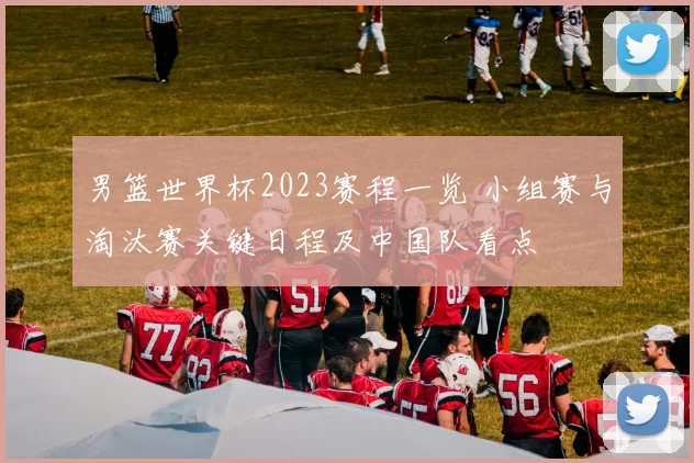男篮世界杯2023赛程一览 小组赛与淘汰赛关键日程及中国队看点
