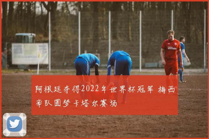 阿根廷夺得2022年世界杯冠军 梅西率队圆梦卡塔尔赛场