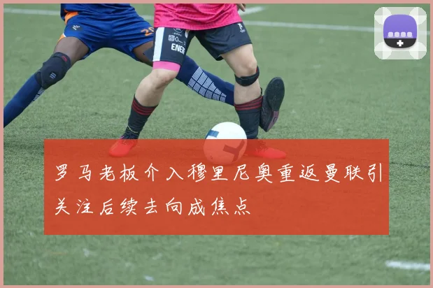 罗马老板介入穆里尼奥重返曼联引关注后续去向成焦点